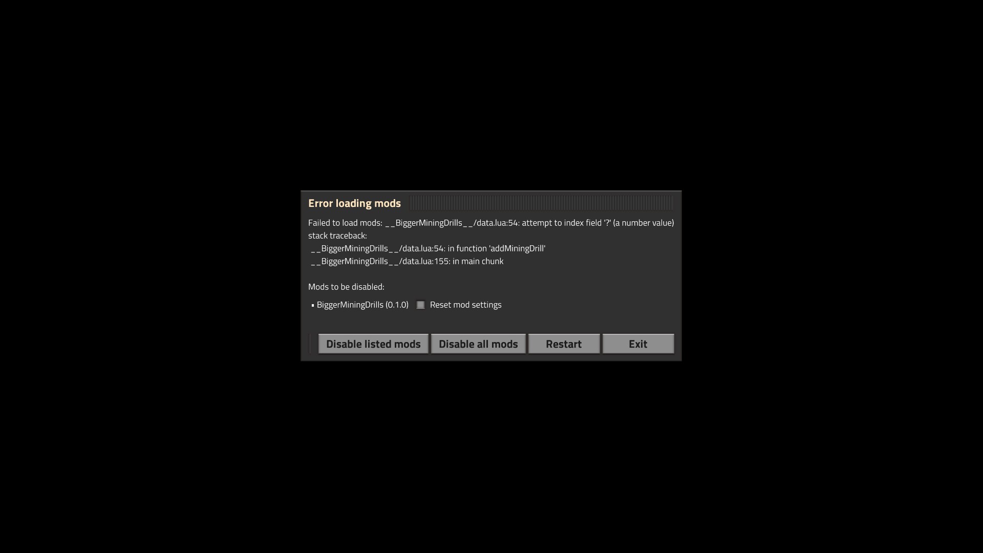 Failed to load mods: __BiggerMiningDrills__/data.lua:54: attempt to index field '?' (a number value)<br />stack traceback:<br />__BiggerMiningDrills__/data.lua:54: in function 'addMiningDrill'<br />__BiggerMiningDrills__/data.lua:155: in main chunk<br /><br />Mods to be disabled:<br />* BiggerMiningDrills (0.1.0) [] Reset mod settings